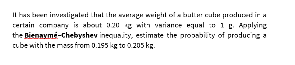 It has been investigated that the average weight of a butter cube produced in a
certain company is about 0.20 kg with variance equal to 1 g. Applying
the Bienaymé-Chebyshev inequality, estimate the probability of producing a
cube with the mass from 0.195 kg to 0.205 kg.
