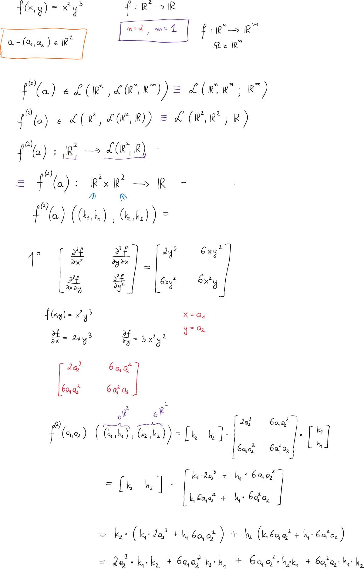 f(x,y)
= x*y
2 3
f : R→ IR
f: IR"→ IR
S2 c IRM
n= 2
1
a = (2,,a2 ) e IR?
%3D
1
f"(@) e £ (R* , & (R", *")) = L (R° R" ; IR")
n
L ( IR?, d (IR°, IR) ) = L (R², IR²
IR
: IR
→d (IR, IR)
f"(a) : R*x R?
pl2),
IR
(2)
f"(a.) ((k,h),
(huhe) =
6xy?
1°
dy dx
学」
6xy
6x*y
hexe
flag)= x°y?
2xy3
8y = 3 x'y
ax
20
3
6 a, o
60,2²
202
+ hz (k, 6,q + h, ba*0,
20. k k2 + 60,0 kih, + 60,. hika
Q2
