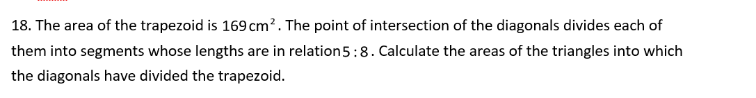 18. The area of the trapezoid is 169 cm?. The point of intersection of the diagonals divides each of
them into segments whose lengths are in relation5: 8. Calculate the areas of the triangles into which
the diagonals have divided the trapezoid.
