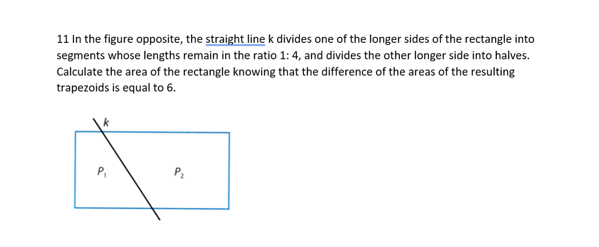 11 In the figure opposite, the straight line k divides one of the longer sides of the rectangle into
segments whose lengths remain in the ratio 1: 4, and divides the other longer side into halves.
Calculate the area of the rectangle knowing that the difference of the areas of the resulting
trapezoids is equal to 6.
k
P,
P2
