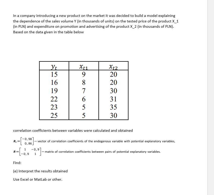 In a company introducing a new product on the market it was decided to build a model explaining
the dependence of the sales volume Y (in thousands of units) on the tested price of the product X_1
(in PLN) and expenditure on promotion and advertising of the product X_2 (in thousands of PLN).
Based on the data given in the table below
Xt2
20
X+1
Yt
15
16
20
19
30
22
31
23
35
25
30
correlation coefficients between variables were calculated and obtained
[-0, 98
0,86.
Ro
= - vector of correlation coefficients of the endogenous variable with potential explanatory variables,
1
-0,9
- matrix of correlation coefficients between pairs of potential explanatory variables.
R=
-0,9
Find:
(e) Interpret the results obtained
Use Excel or MatLab or other.
987 655
