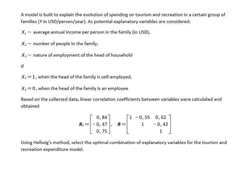 A model is built to explain the evolution of spending on tourism and recreation in a certain group of
families (Y in USD/person/year). As potential explanatory variables are considered:
X1
average annual income per person in the family (in USD),
X2 – number of people in the family,
X3 – nature of employment of the head of household
If
X3=1, when the head of the family is self-employed,
X3=0, when the head of the family is an employee
Based on the collected data, linear correlation coefficients between variables were calculated and
obtained
0,84
R, = -0,47
[1 -0,55 0, 62
R=
1
-0,42
0,75
1
Using Hellwig's method, select the optimal combination of explanatory variables for the tourism and
recreation expenditure model.
