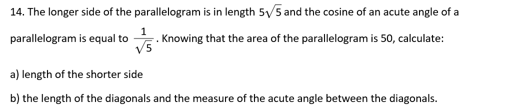 14. The longer side of the parallelogram is in length 5/5 and the cosine of an acute angle of a
1
Knowing that the area of the parallelogram is 50, calculate:
V5
parallelogram is equal to
a) length of the shorter side
b) the length of the diagonals and the measure of the acute angle between the diagonals.
