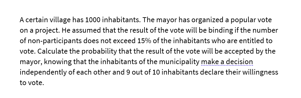 A certain village has 1000 inhabitants. The mayor has organized a popular vote
on a project. He assumed that the result of the vote will be binding if the number
of non-participants does not exceed 15% of the inhabitants who are entitled to
vote. Calculate the probability that the result of the vote will be accepted by the
mayor, knowing that the inhabitants of the municipality make a decision
independently of each other and 9 out of 10 inhabitants declare their willingness
to vote.
