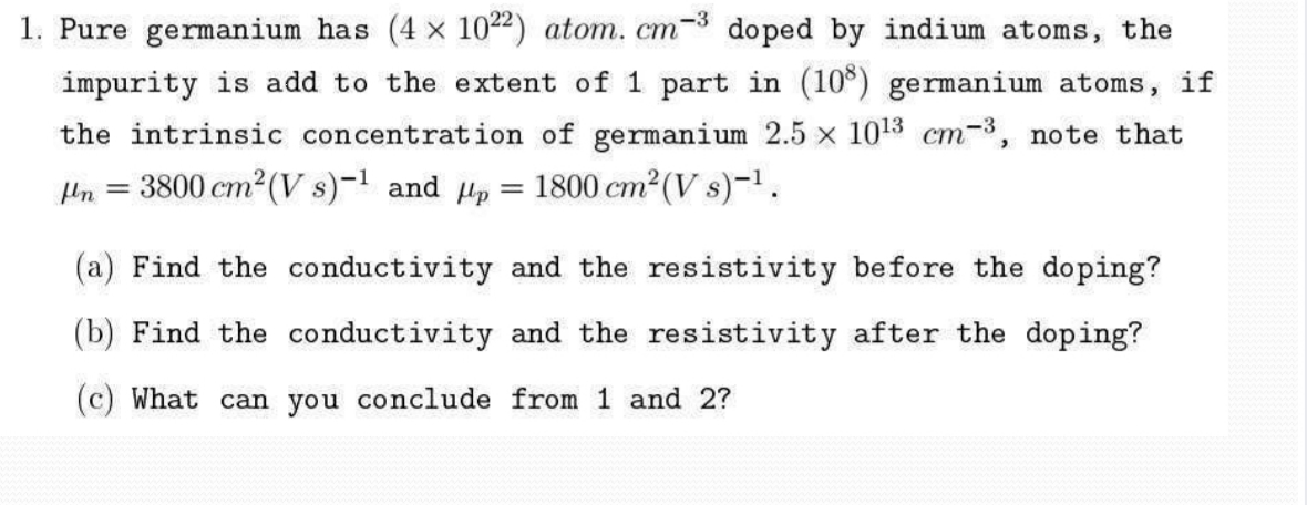 1. Pure germanium has (4 x 1022) atom. cm-3 doped by indium atoms, the
impurity is add to the extent of 1 part in (10) germanium atoms, if
the intrinsic concentration of germanium 2.5 x 1013 cm-3, note that
Un =
3800 cm2 (V s)-1 and Hp = 1800 cm2(V s)-1.
%3D
(a) Find the conductivity and the resistivity before the doping?
(b) Find the conductivity and the resistivity after the doping?
(c) What can you conclude from 1 and 2?
