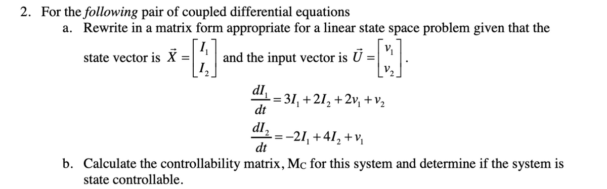 2. For the following pair of coupled differential equations
a. Rewrite in a matrix form appropriate for a linear state space problem given that the
and the input vector is U =
12
state vector is X
dl,
= 31, +2I, +2v, +v2
dt
dl,
-21, +41, +v,
dt
b. Calculate the controllability matrix, Mc for this system and determine if the system is
state controllable.
