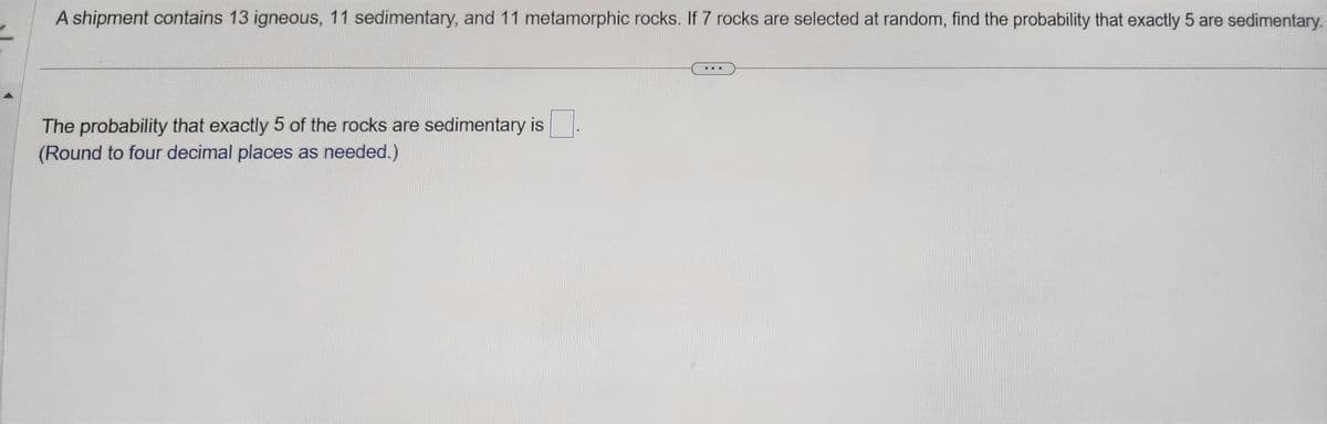 A shipment contains 13 igneous, 11 sedimentary, and 11 metamorphic rocks. If 7 rocks are selected at random, find the probability that exactly 5 are sedimentary.
The probability that exactly 5 of the rocks are sedimentary is
(Round to four decimal places as needed.)