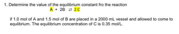 1. Determine the value of the equilibrium constant fro the reaction
A + 2B 2 20
if 1.0 mol of A and 1.5 mol of B are placed in a 2000 mL vessel and allowed to come to
equlibrium. The equilibrium concentration of C is 0.35 mol/L.
