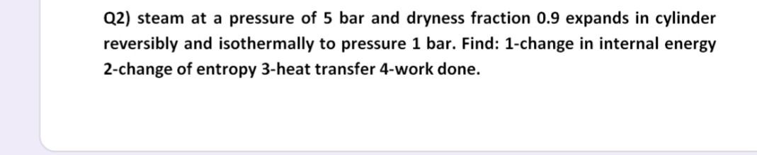 Q2) steam at a pressure of 5 bar and dryness fraction 0.9 expands in cylinder
reversibly and isothermally to pressure 1 bar. Find: 1-change in internal energy
2-change of entropy 3-heat transfer 4-work done.
