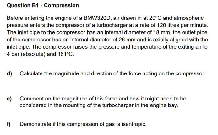Question B1 - Compression
Before entering the engine of a BMW320D, air drawn in at 20°C and atmospheric
pressure enters the compressor of a turbocharger at a rate of 120 litres per minute.
The inlet pipe to the compressor has an internal diameter of 18 mm, the outlet pipe
of the compressor has an internal diameter of 26 mm and is axially aligned with the
inlet pipe. The compressor raises the pressure and temperature of the exiting air to
4 bar (absolute) and 161°C.
d) Calculate the magnitude and direction of the force acting on the compressor.
e)
Comment on the magnitude of this force and how it might need to be
considered in the mounting of the turbocharger in the engine bay.
f)
Demonstrate if this compression of gas is isentropic.
