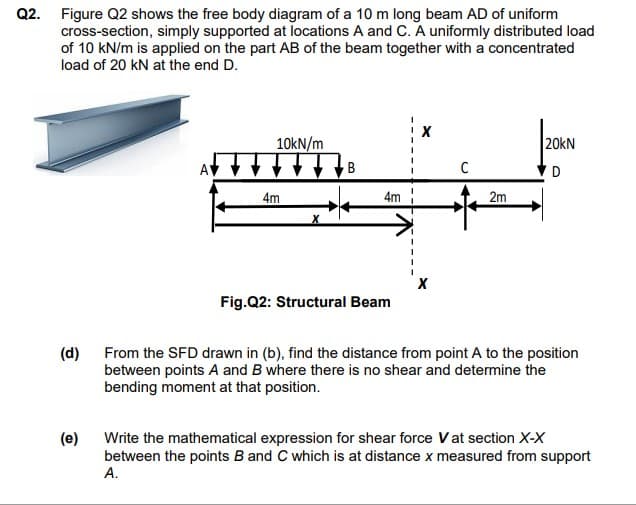 Q2. Figure Q2 shows the free body diagram of a 10 m long beam AD of uniform
cross-section, simply supported at locations A and C. A uniformly distributed load
of 10 kN/m is applied on the part AB of the beam together with a concentrated
load of 20 kN at the end D.
20kN
10kN/m
B
4m
4m
2m
Fig.Q2: Structural Beam
(d) From the SFD drawn in (b), find the distance from point A to the position
between points A and B where there is no shear and determine the
bending moment at that position.
(e)
Write the mathematical expression for shear force V at section X-X
between the points B and C which is at distance x measured from support
А.
