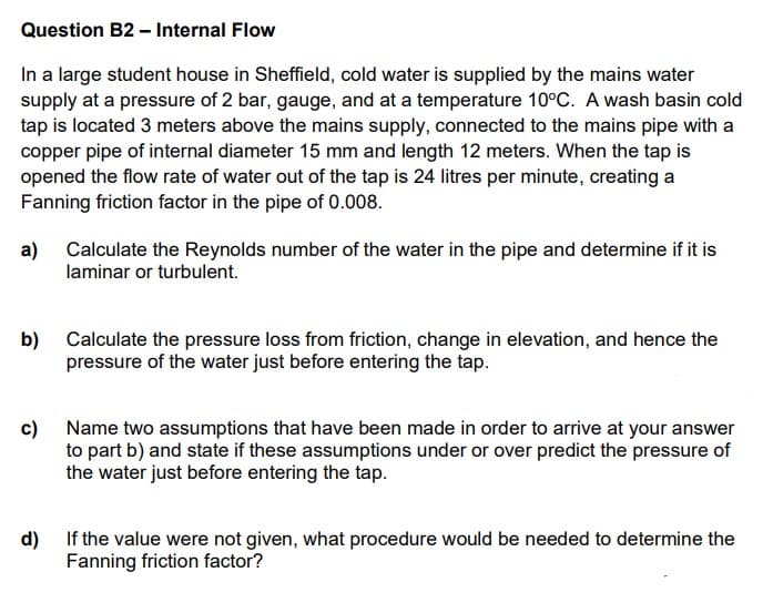 Question B2 – Internal Flow
In a large student house in Sheffield, cold water is supplied by the mains water
supply at a pressure of 2 bar, gauge, and at a temperature 10°C. A wash basin cold
tap is located 3 meters above the mains supply, connected to the mains pipe with a
copper pipe of internal diameter 15 mm and length 12 meters. When the tap is
opened the flow rate of water out of the tap is 24 litres per minute, creating a
Fanning friction factor in the pipe of 0.008.
a)
Calculate the Reynolds number of the water in the pipe and determine if it is
laminar or turbulent.
Calculate the pressure loss from friction, change in elevation, and hence the
b)
pressure of the water just before entering the tap.
c)
Name two assumptions that have been made in order to arrive at your answer
to part b) and state if these assumptions under or over predict the pressure of
the water just before entering the tap.
d)
If the value were not given, what procedure would be needed to determine the
Fanning friction factor?
