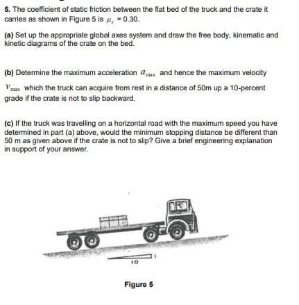 5. The coefficient of static friction between the flat bed of the truck and the crate it
carries as shown in Figure 5 is 4, = 0.30.
(a) Set up the appropriate global axes system and draw the free body, kinematic and
kinetic diagrams of the crate on the bed.
(b) Determine the maximum acceleration amax and hence the maximum velocity
Vmax which the truck can acquire from rest in a distance of 50m up a 10-percent
grade if the crate is not to slip backward.
(c) If the truck was travelling on a horizontal road with the maximum speed you have
determined in part (a) above, would the minimum stopping distance be different than
50 m as given above if the crate is not to slip? Give a brief engineering explanation
in support of your answer.
10
Figure 5
