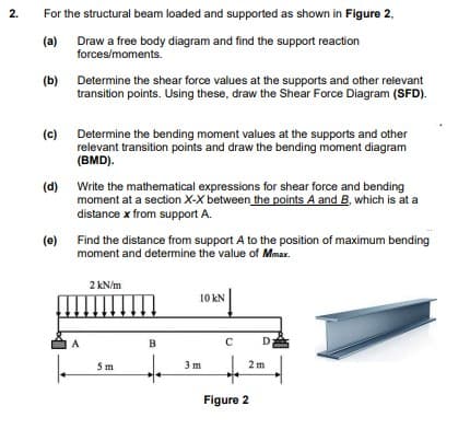 For the structural beam loaded and supported as shown in Figure 2,
(a)
Draw a free body diagram and find the support reaction
forces/moments.
(b)
Determine the shear force values at the supports and other relevant
transition points. Using these, draw the Shear Force Diagram (SFD).
(c)
Determine the bending moment values at the supports and other
relevant transition points and draw the bending moment diagram
(BMD).
(d) Write the mathematical expressions for shear force and bending
moment at a section X-X between the points A and B, which is at a
distance x from support A.
(e)
Find the distance from support A to the position of maximum bending
moment and determine the value of Mmax.
2 kN/m
10 kN
A
B
D
5m
3 m
2 m
Figure 2
2.
