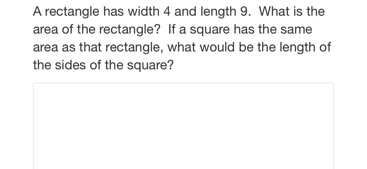 A rectangle has width 4 and length 9. What is the
area of the rectangle? If a square has the same
area as that rectangle, what would be the length of
the sides of the square?
