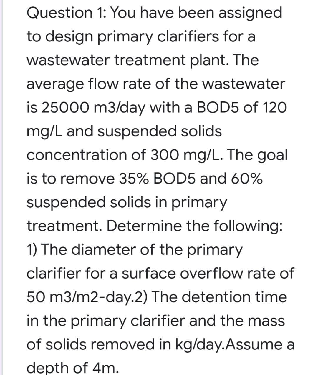 Question 1: You have been assigned
to design primary clarifiers for a
wastewater treatment plant. The
average flow rate of the wastewater
is 25000 m3/day with a BOD5 of 120
mg/L and suspended solids
concentration of 300 mg/L. The goal
is to remove 35% BOD5 and 60%
suspended solids in primary
treatment. Determine the following:
1) The diameter of the primary
clarifier for a surface overflow rate of
50 m3/m2-day.2) The detention time
in the primary clarifier and the mass
of solids removed in kg/day.Assume a
depth of 4m.
