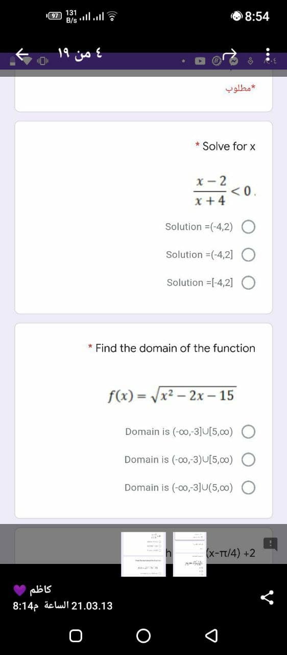 97 131
B/s l.l
O 8:54
4 من ۱۹
مطلوب
* Solve for x
x - 2
<0.
x + 4
Solution =(-4,2) O
Solution =(-4,2] O
Solution =[-4,2] O
* Find the domain of the function
f(x) = Vx2 – 2x – 15
Domain is (-00,-3]U[5,00)
Domain is (-co,3)U[5,00)
Domain is (-00,-3]U(5,00)
(x-Tt/4) +2
te tt
8:14p dc lul 21.03.13
