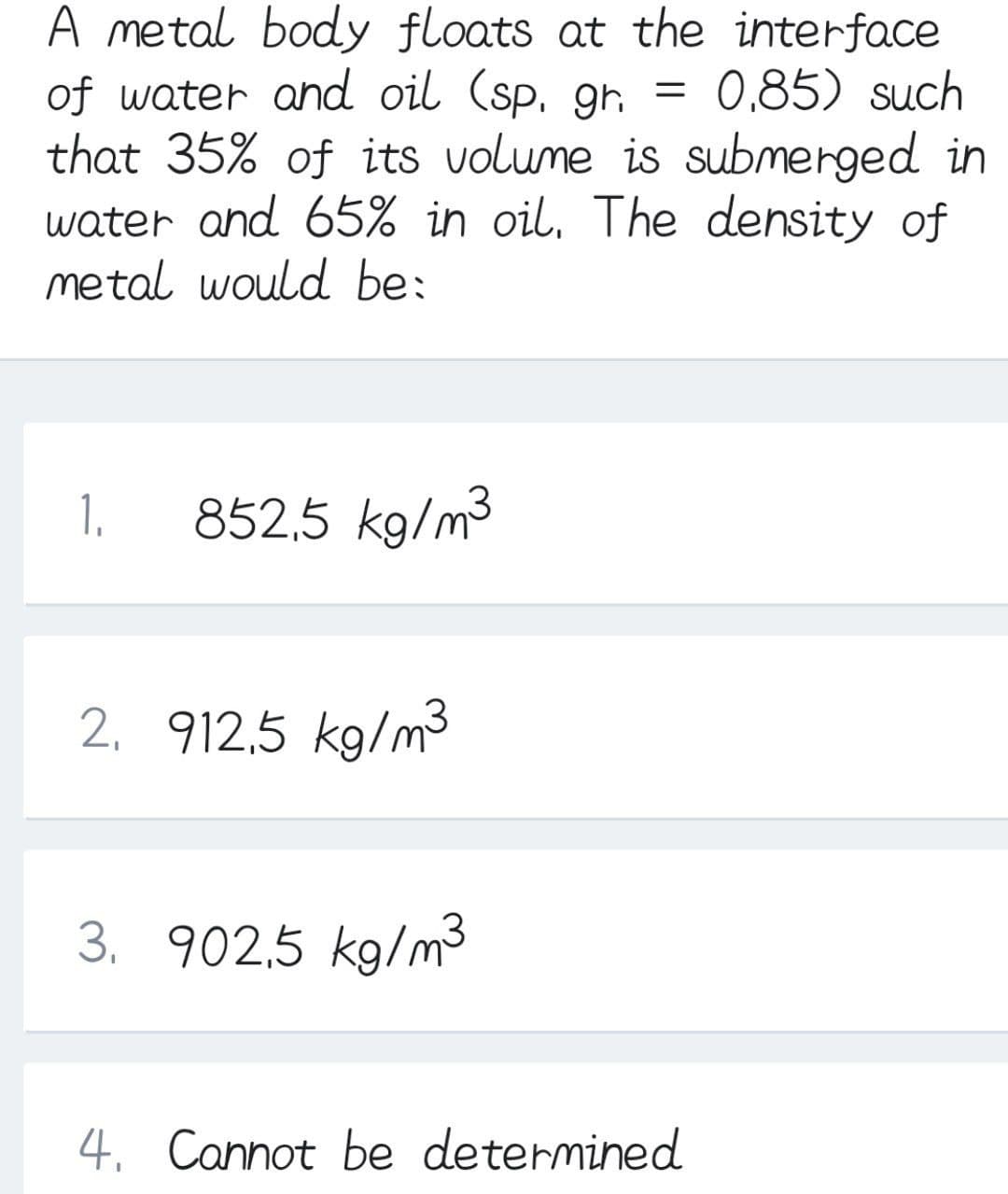 A metal body floats at the interface
of water and oil (sp. gr.
that 35% of its volume is submerged in
water and 65% in oil, The density of
metal would be:
0,85) such
1.
852,5 kg/m3
2. 912,5 kg/m3
3. 902,5 kg/m3
4. Cannot be determined
