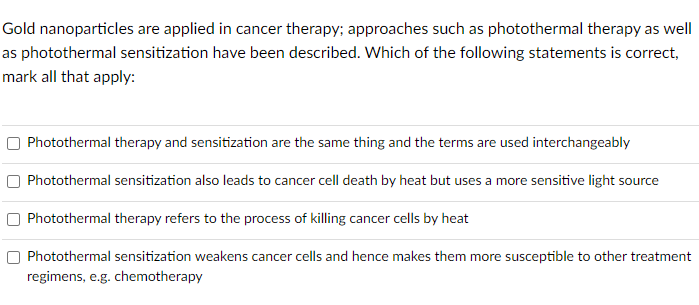 Gold nanoparticles are applied in cancer therapy; approaches such as photothermal therapy as well
as photothermal sensitization have been described. Which of the following statements is correct,
mark all that apply:
Photothermal therapy and sensitization are the same thing and the terms are used interchangeably
Photothermal sensitization also leads to cancer cell death by heat but uses a more sensitive light source
Photothermal therapy refers to the process of killing cancer cells by heat
Photothermal sensitization weakens cancer cells and hence makes them more susceptible to other treatment
regimens, e.g. chemotherapy
