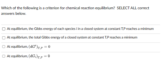 Which of the following is a criterion for chemical reaction equilibrium? SELECT ALL correct
answers below.
At equilibrium, the Gibbs energy of each species i in a closed system at constant TP reaches a minimum
At equilibrium, the total Gibbs energy of a closed system at constant T,P reaches a minimum
At equilibrium, (dG')T,P = 0
At equilibrium, (dG)T,P = 0