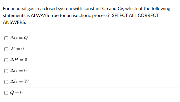 For an ideal gas in a closed system with constant Cp and Cv, which of the following
statements is ALWAYS true for an isochoric process? SELECT ALL CORRECT
ANSWERS.
[ ]
U
AU = Q
W = 0
AH = 0
AU = 0
AU = W
Q=0