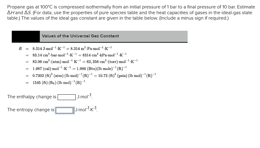 Propane gas at 100°C is compressed isothermally from an initial pressure of 1 bar to a final pressure of 10 bar. Estimate
AH and AS. (For data, use the properties of pure species table and the heat capacities of gases in the ideal-gas state
table.) The values of the ideal gas constant are given in the table below. (Include a minus sign if required.)
R =
=
=
=
Values of the Universal Gas Constant
82.06 cm³ (atm)-mol-¹ K-¹ = 62, 356 cm³-(torr)-mol-¹.K-¹
1.987 (cal)-mol¹K¹ = 1.986 (Btu) (lb mole)-¹(R)-¹
0.7302 (ft)³ (atm) (lb mol)-¹(R)-¹ = 10.73 (ft)³ (psia) (lb mol)-¹(R)-¹
-1
= 1545 (ft) (lb) (lb mol)-¹(R)-¹
=
8.314 J-mol-¹-K-¹ = 8.314 m³-Pa-mol-¹.K-¹
83.14 cm³-bar-mol-¹.K-¹8314 cm³-kPa-mol-¹-K-¹
The enthalpy change is
The entropy change is
1
J-mol-1
J-mol-¹-K-1