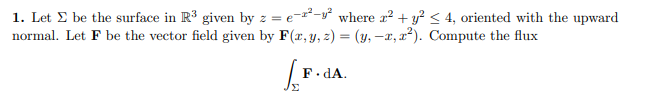 1. Let E be the surface in R³ given by z = e-²-y° where r? + y? < 4, oriented with the upward
normal. Let F be the vector field given by F(r, y, z) = (y, –1, x²). Compute the flux
F.dA.
Σ
