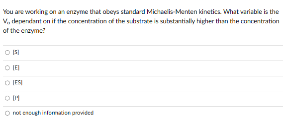 You are working on an enzyme that obeys standard Michaelis-Menten kinetics. What variable is the
V, dependant on if the concentration of the substrate is substantially higher than the concentration
of the enzyme?
[S]
[E]
[ES]
O [P]
O not enough information provided
