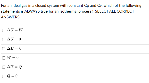 For an ideal gas in a closed system with constant Cp and Cv, which of the following
statements is ALWAYS true for an isothermal process? SELECT ALL CORRECT
ANSWERS.
AU = W
AU = 0
AH = 0
W = 0
AU = Q
Q=0