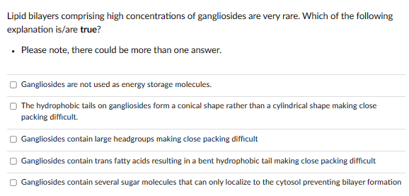 Lipid bilayers comprising high concentrations of gangliosides are very rare. Which of the following
explanation is/are true?
. Please note, there could be more than one answer.
Gangliosides are not used as energy storage molecules.
The hydrophobic tails on gangliosides form a conical shape rather than a cylindrical shape making close
packing difficult.
□ Gangliosides contain large headgroups making close packing difficult
Gangliosides contain trans fatty acids resulting in a bent hydrophobic tail making close packing difficult
Gangliosides contain several sugar molecules that can only localize to the cytosol preventing bilayer formation