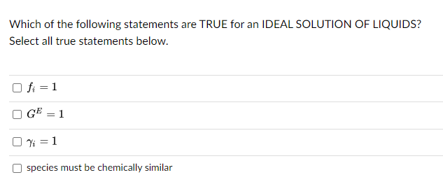 Which of the following statements are TRUE for an IDEAL SOLUTION OF LIQUIDS?
Select all true statements below.
fi = 1
GE = 1
0% = 1
species must be chemically similar