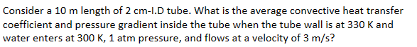 Consider a 10 m length of 2 cm-I.D tube. What is the average convective heat transfer
coefficient and pressure gradient inside the tube when the tube wall is at 330 K and
water enters at 300 K, 1 atm pressure, and flows at a velocity of 3 m/s?