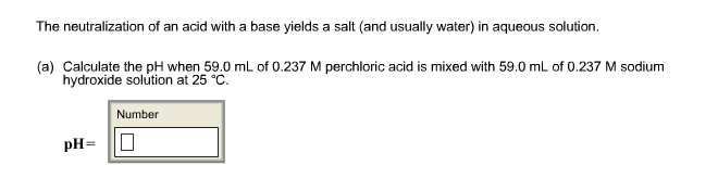 The neutralization of an acid with a base yields a salt (and usually water) in aqueous solution.
(a) Calculate the pH when 59.0 mL of 0.237 M perchloric acid is mixed with 59.0 mL of 0.237 M sodium
hydroxide solution at 25 °C
Number
pH-
