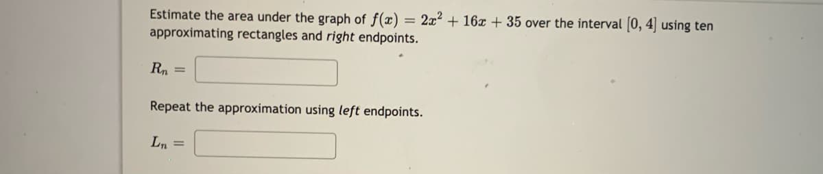 Estimate the area under the graph of f(x)
approximating rectangles and right endpoints.
= 2x2 + 16 + 35 over the interval [0, 4 using ten
Rn =
Repeat the approximation using left endpoints.
Ln =
