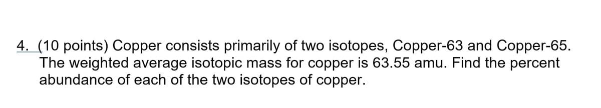 4. (10 points) Copper consists primarily of two isotopes, Copper-63 and Copper-65.
The weighted average isotopic mass for copper is 63.55 amu. Find the percent
abundance of each of the two isotopes of copper.
