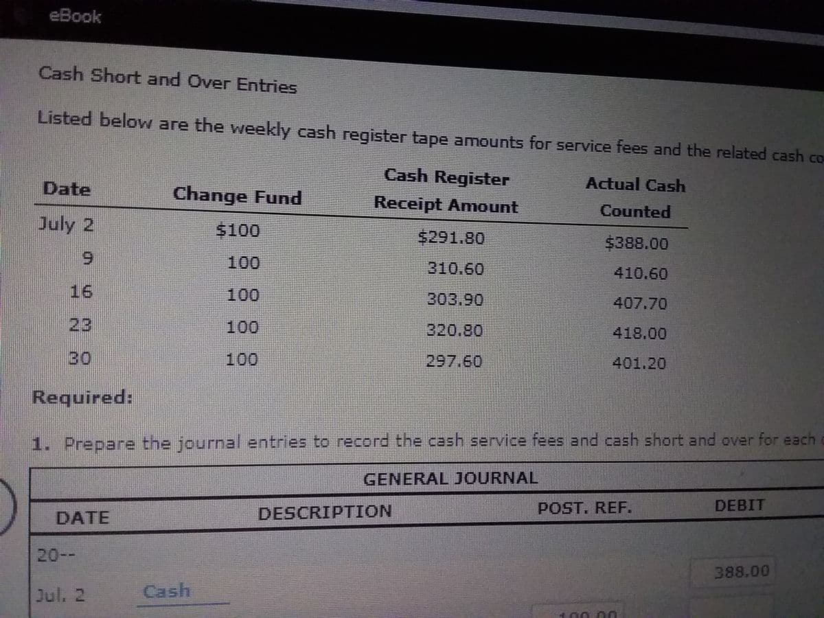 eBook
Cash Short and Over Entries
Listed below are the weekly cash register tape amounts for service fees and the related cash co
Cash Register
Date
Change Fund
Actual Cash
Receipt Amount
Counted
July 2
$100
$291.80
$388.00
6.
100
310.60
410.60
16
100
303.90
407.70
23
100
320.80
418.00
30
100
297.60
401.20
Required:
1. Prepare the journal entries to record the cash service fees and cash short and over for each
GENERAL JOURNAL
DESCRIPTION
POST. REF.
DEBIT
DATE
20--
388.00
Jul. 2
Cash
100 00
