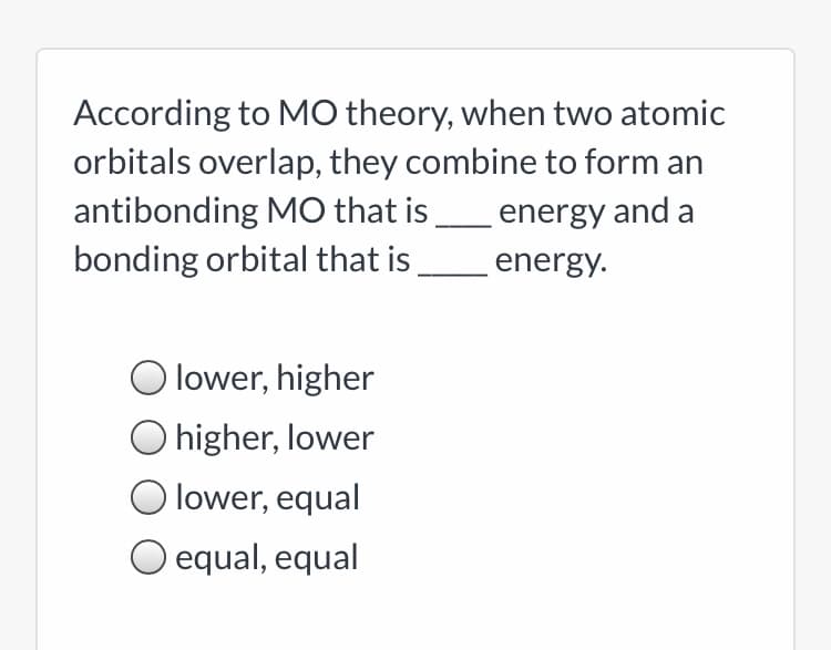 According to MO theory, when two atomic
orbitals overlap, they combine to form an
antibonding MO that is
bonding orbital that is energy.
energy and a
O lower, higher
O higher, lower
lower, equal
O equal, equal
