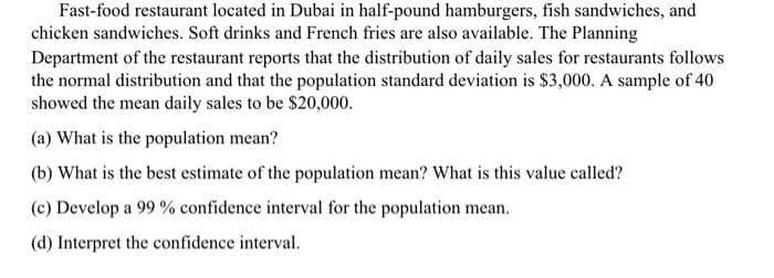 Fast-food restaurant located in Dubai in half-pound hamburgers, fish sandwiches, and
chicken sandwiches. Soft drinks and French fries are also available. The Planning
Department of the restaurant reports that the distribution of daily sales for restaurants follows
the normal distribution and that the population standard deviation is $3,000. A sample of 40
showed the mean daily sales to be $20,000.
(a) What is the population mean?
(b) What is the best estimate of the population mean? What is this value called?
(c) Develop a 99 % confidence interval for the population mean.
(d) Interpret the confidence interval.
