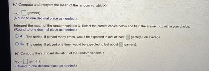 (c) Compute and interpret the mean of the random variable X.
Hx =game(s)
(Round to one decimal place as needed.)
Interpret the mean of the random variable X. Select the correct choice below and fill in the answer box within your choice.
(Round to one decimal place as needed.)
O A. The series, if played many times, would be expected to last at least
game(s), on average.
B. The series, if played one time, would be expected to last about
game(s).
(d) Compute the standard deviation of the random variable X.
Ox =Dgame(s)
(Round to one decimal place as needed.)

