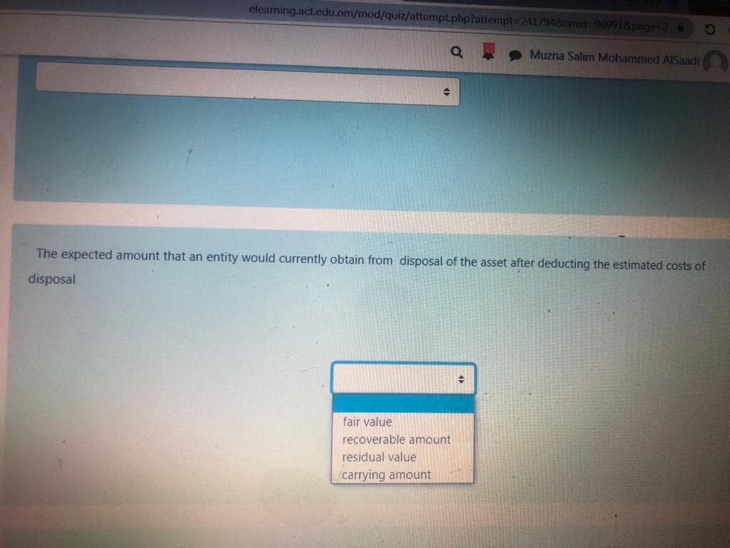 elearning.act.edu.om/mod/quiz/attempt.php?attempt%3D2417948cmid-909918page-2@
Muzna Salim Mohammed AISaadi
The expected amount that an entity would currently obtain from disposal of the asset after deducting the estimated costs of
disposal
fair value
recoverable amount
residual value
carrying amount
