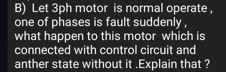 B) Let 3ph motor is normal operate,
one of phases is fault suddenly,
what happen to this motor which is
connected with control circuit and
anther state without it .Explain that ?
