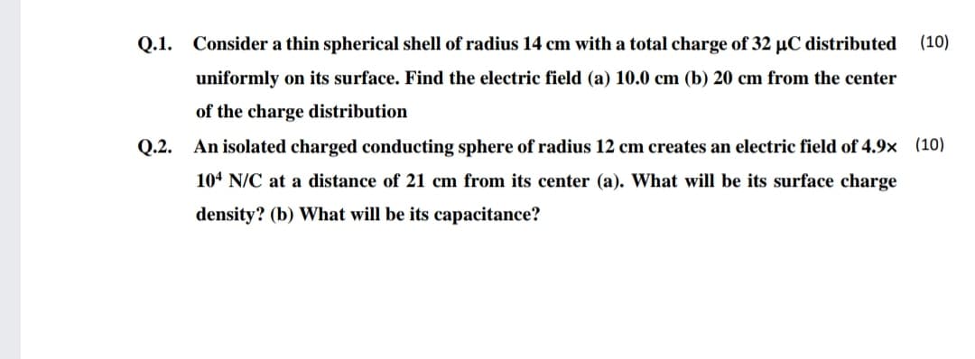 Q.1. Consider a thin spherical shell of radius 14 cm with a total charge of 32 µC distributed
(10)
uniformly on its surface. Find the electric field (a) 10.0 cm (b) 20 cm from the center
of the charge distribution
Q.2. An isolated charged conducting sphere of radius 12 cm creates an electric field of 4.9x (10)
104 N/C at a distance of 21 cm from its center (a). What will be its surface charge
density? (b) What will be its capacitance?

