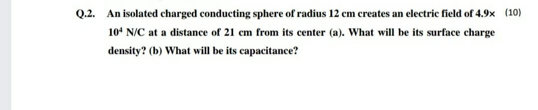 Q.2. An isolated charged conducting sphere of radius 12 cm creates an electric field of 4.9x (10)
104 N/C at a distance of 21 cm from its center (a). What will be its surface charge
density? (b) What will be its capacitance?
