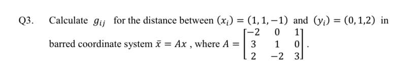 Q3.
Calculate gij for the distance between (x;) = (1,1,-1) and (y;) = (0,1,2) in
[-2
1]
barred coordinate system i = Ax , where A =
1
%3D
-2 3]
|
