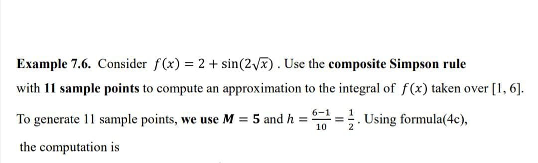 Example 7.6. Consider f(x) = 2 + sin(2Vx). Use the composite Simpson rule
%3D
with 11 sample points to compute an approximation to the integral of f(x) taken over [1, 6].
6-1
1
To generate 11 sample points, we use M = 5 and h =
10
Using formula(4c),
the computation is
