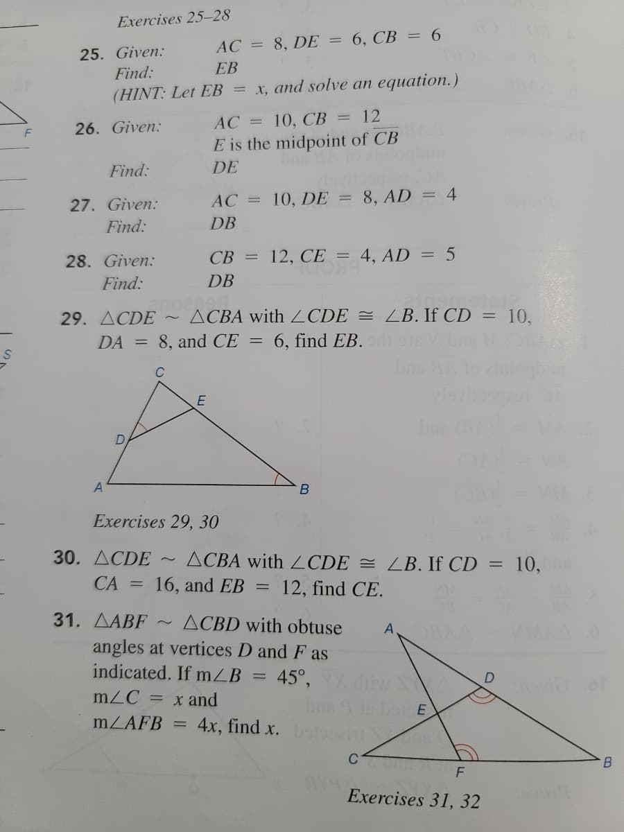 Exercises 25-28
AC = 8, DE = 6, CB = 6
25. Given:
Find:
EB
(HINT: Let EB = x, and solve an equation.)
AC =
10, СВ 3 12
26. Given:
E is the midpoint of CB
DE
Find:
AC
10, DE
8, AD
= 4
%3D
27. Given:
Find:
DB
28. Given:
CB =
12, CE = 4, AD
Find:
DB
29. ACDE
ACBA with ZCDE = LB. If CD =
10,
DA
8, and CE
6, find EB. ri o Vbne
bns
E
bas
Exercises 29, 30
30. ДСDE
ACBA with CDE = LB. If CD = 10,
СА
16, and EB
12, find CE.
31. AABF
angles at vertices D and F as
ACBD with obtuse
A
indicated. If mZB
45°,
%3D
mZC
= x and
bns
MZAFB =
4x, find x.
C
B.
Exercises 31, 32
