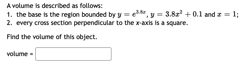 A volume is described as follows:
e³.8x, y = 3.8x² + 0.1 and x = 1;
2. every cross section perpendicular to the x-axis is a square.
1. the base is the region bounded by y
=
Find the volume of this object.
volume =