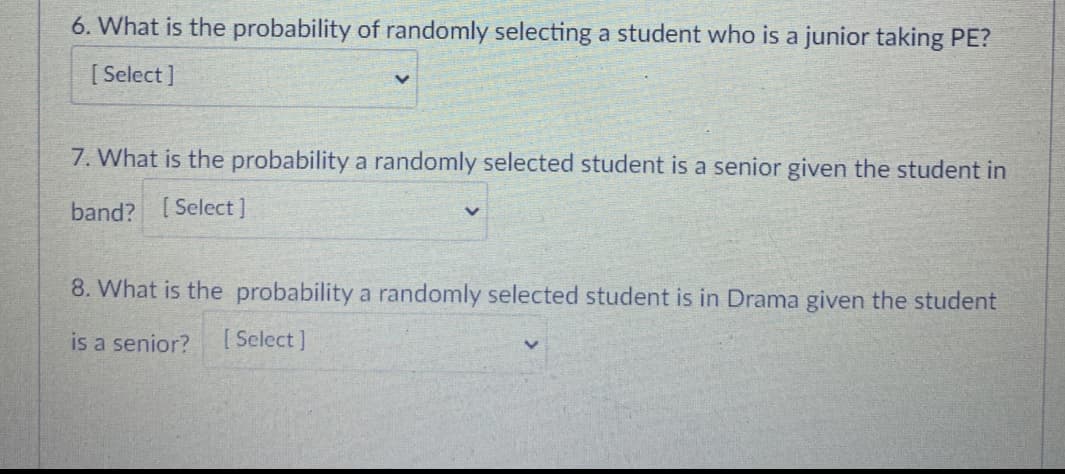 6. What is the probability of randomly selecting a student who is a junior taking PE?
[ Select ]
7. What is the probability a randomly selected student is a senior given the student in
band? [Select]
8. What is the probability a randomly selected student is in Drama given the student
is a senior?
[ Select ]
