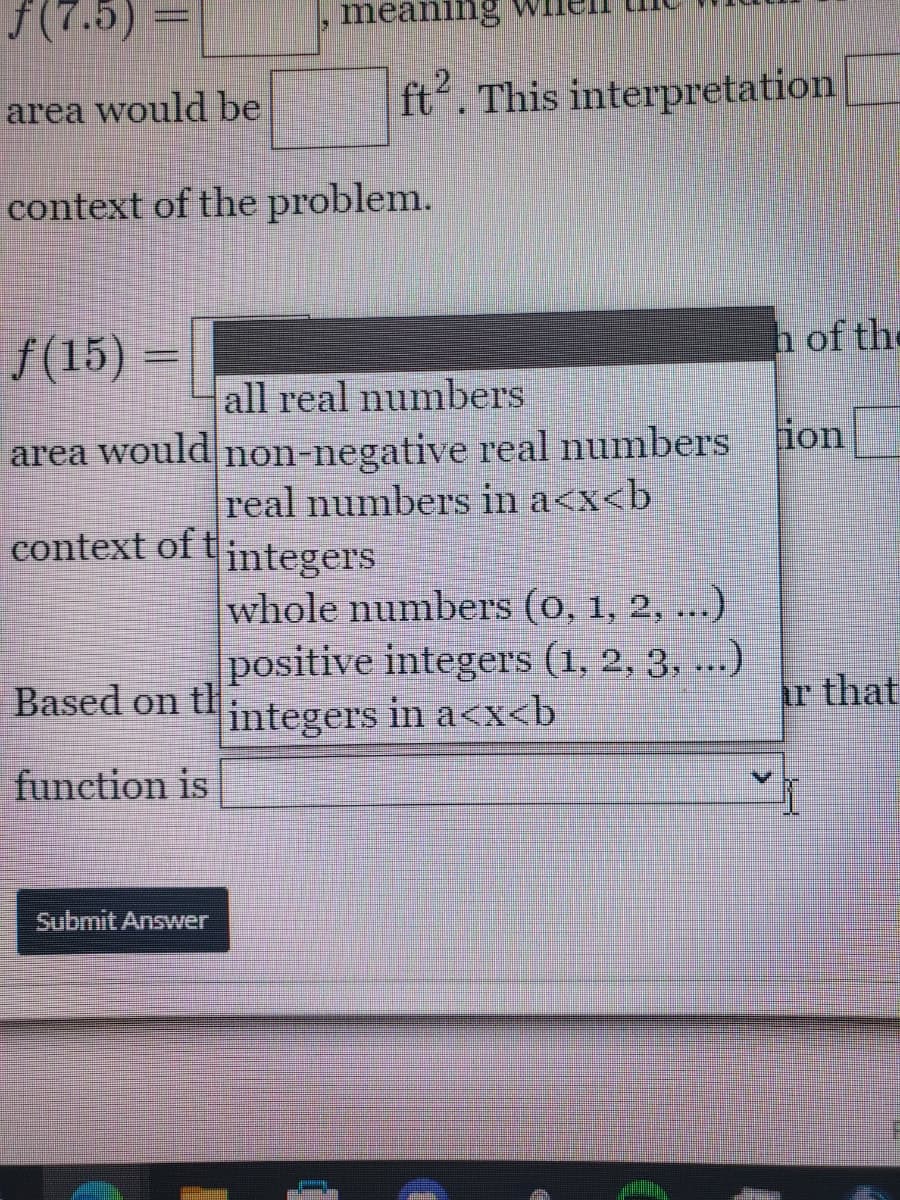 ƒ(7.5)
area would be
context of the problem.
meanin
context of tintegers
Based on th
function is
f(15) =
all real numbers
area would non-negative real numbers ion
real numbers in a<x<b
Submit Answer
ft2. This interpretation
h of the
whole numbers (0, 1, 2, ...)
positive integers (1, 2, 3, ...)
integers in a<x<b
ar that