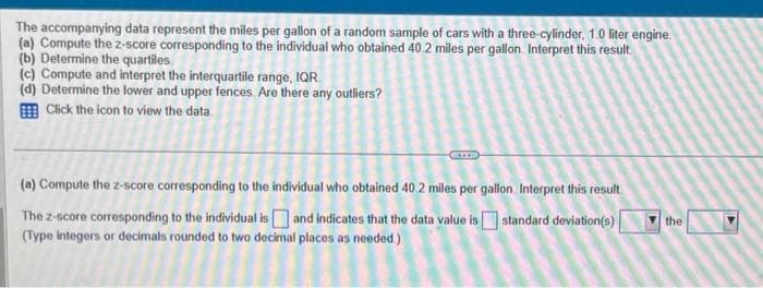 The accompanying data represent the miles per gallon of a random sample of cars with a three-cylinder, 1.0 liter engine.
(a) Compute the z-score corresponding to the individual who obtained 40.2 miles per gallon. Interpret this result
(b) Determine the quartiles.
(c) Compute and interpret the interquartile range, IQR
(d) Determine the lower and upper fences. Are there any outliers?
Click the icon to view the data
(a) Compute the z-score corresponding to the individual who obtained 40.2 miles per gallon. Interpret this result
The z-score corresponding to the individual is and indicates that the data value is standard deviation(s)
(Type integers or decimals rounded to two decimal places as needed.)
the